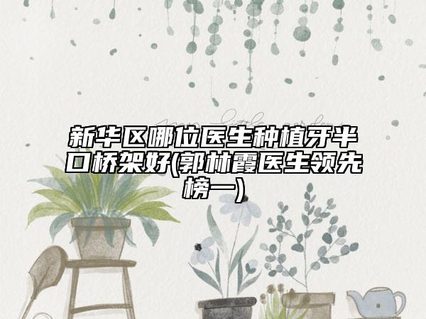 新華區(qū)哪位醫(yī)生種植牙半口橋架好(郭林霞醫(yī)生領(lǐng)先榜一)