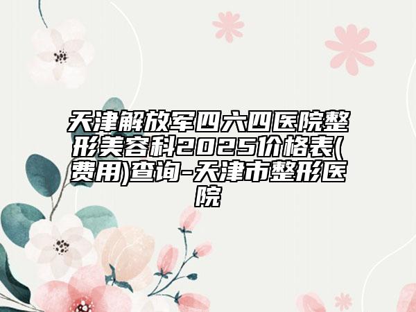 天津解放軍四六四醫(yī)院整形美容科2025價格表(費用)查詢-天津市整形醫(yī)院