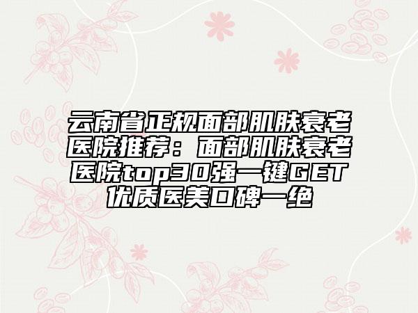 云南省正規(guī)面部肌膚衰老醫(yī)院推薦:面部肌膚衰老醫(yī)院top30強一鍵GET優(yōu)質醫(yī)美口碑一絕
