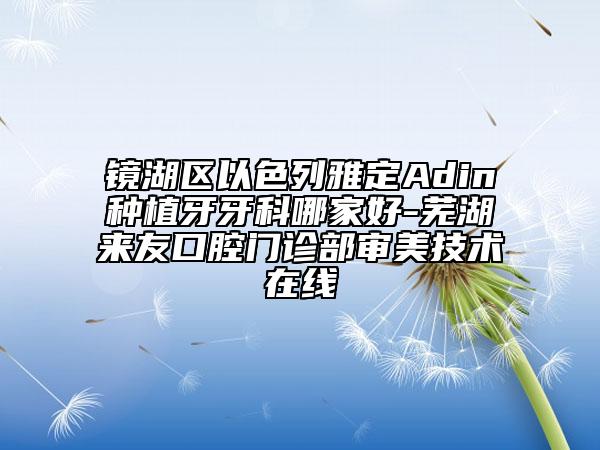 鏡湖區(qū)以色列雅定Adin種植牙牙科哪家好-蕪湖來(lái)友口腔門(mén)診部審美技術(shù)在線(xiàn)