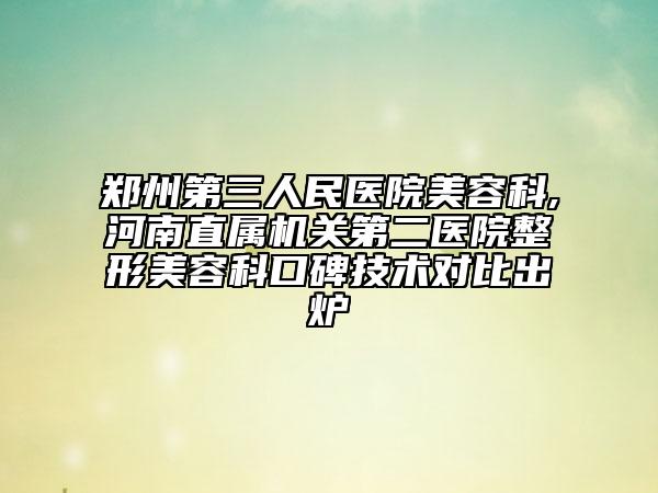 鄭州第三人民醫(yī)院美容科,河南直屬機關第二醫(yī)院整形美容科口碑技術對比出爐