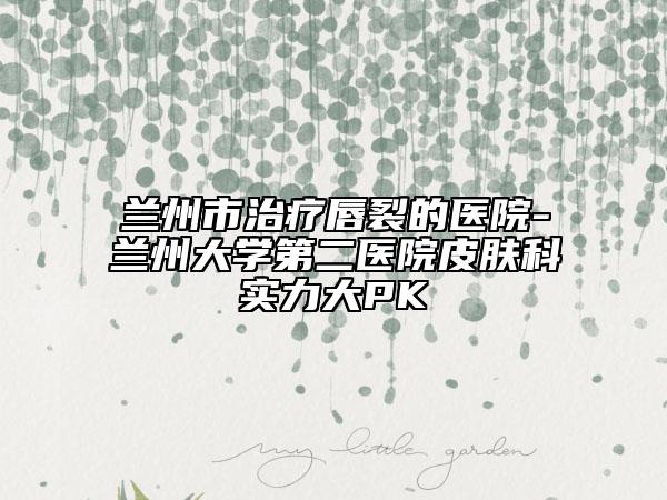 蘭州市治療唇裂的醫(yī)院-蘭州大學(xué)第二醫(yī)院皮膚科實力大PK