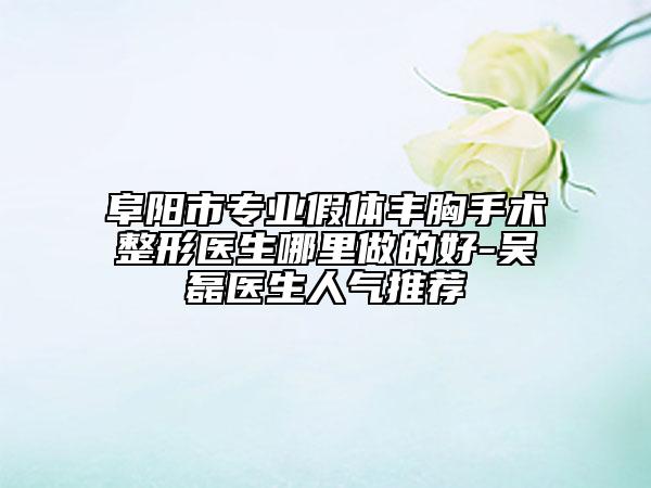 阜陽市專業(yè)假體豐胸手術整形醫(yī)生哪里做的好-吳磊醫(yī)生人氣推薦
