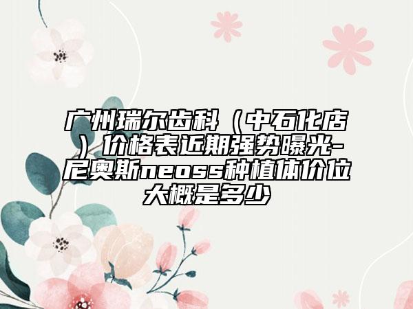 廣州瑞爾齒科（中石化店）價(jià)格表近期強(qiáng)勢(shì)曝光-尼奧斯neoss種植體價(jià)位大概是多少