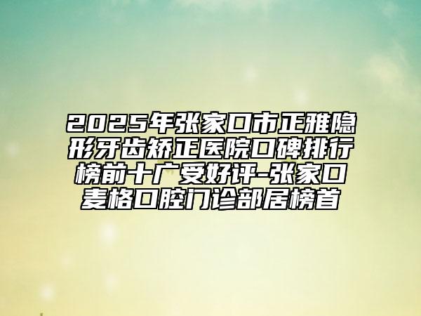 2025年張家口市正雅隱形牙齒矯正醫(yī)院口碑排行榜前十廣受好評(píng)-張家口麥格口腔門診部居榜首