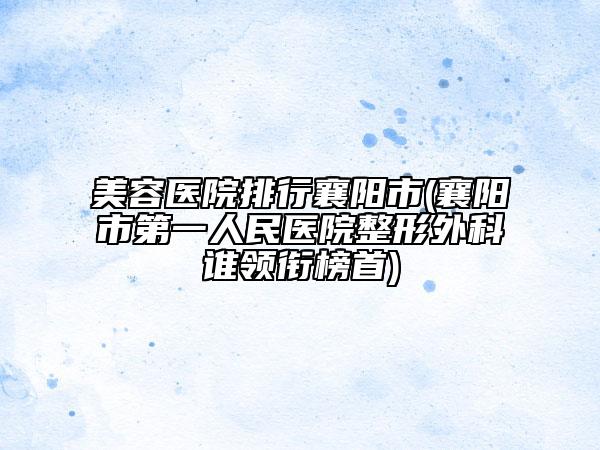 美容醫(yī)院排行襄陽市(襄陽市第一人民醫(yī)院整形外科誰領銜榜首)