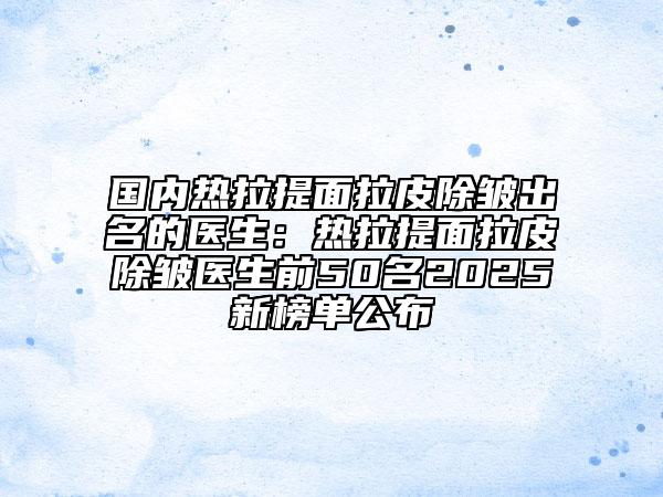 國內(nèi)熱拉提面拉皮除皺出名的醫(yī)生：熱拉提面拉皮除皺醫(yī)生前50名2025新榜單公布