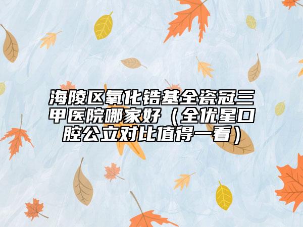 海陵區(qū)氧化鋯基全瓷冠三甲醫(yī)院哪家好(全優(yōu)星口腔公立對(duì)比值得一看)