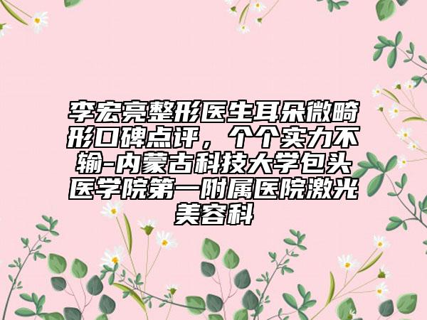 李宏亮整形醫(yī)生耳朵微畸形口碑點評，個個實力不輸-內(nèi)蒙古科技大學(xué)包頭醫(yī)學(xué)院第一附屬醫(yī)院激光美容科