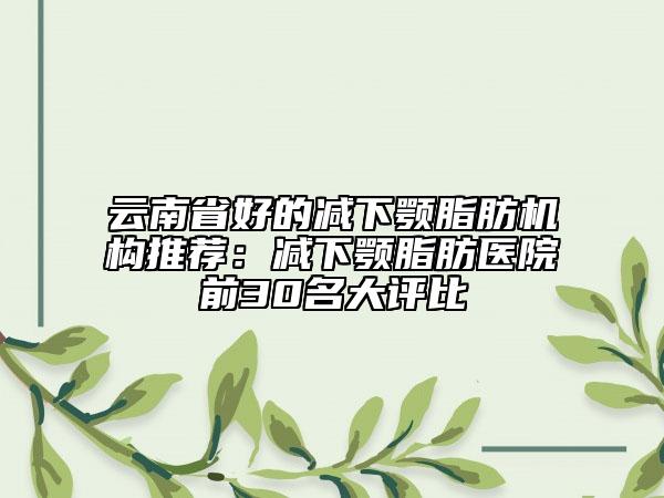 云南省好的減下顎脂肪機構(gòu)推薦：減下顎脂肪醫(yī)院前30名大評比