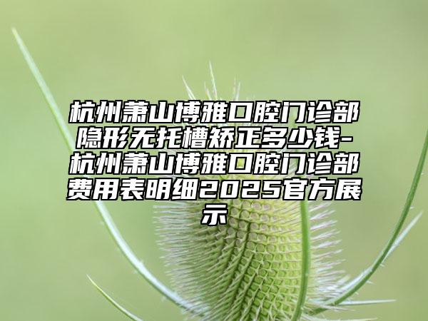 杭州蕭山博雅口腔門診部隱形無托槽矯正多少錢-杭州蕭山博雅口腔門診部費(fèi)用表明細(xì)2025官方展示