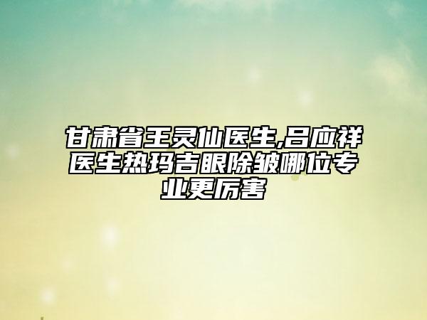 甘肅省王靈仙醫(yī)生,呂應(yīng)祥醫(yī)生熱瑪吉眼除皺哪位專業(yè)更厲害