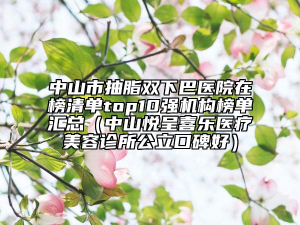 中山市抽脂雙下巴醫(yī)院在榜清單top10強機構榜單匯總(中山悅呈喜樂醫(yī)療美容診所公立口碑好)