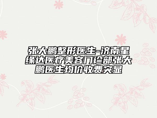 張大鵬整形醫(yī)生-濟(jì)南星緣達(dá)醫(yī)療美容門診部張大鵬醫(yī)生均價(jià)收費(fèi)突顯