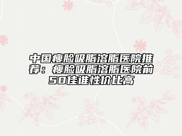 中國(guó)瘦臉吸脂溶脂醫(yī)院推薦：瘦臉吸脂溶脂醫(yī)院前50佳誰性價(jià)比高