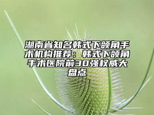 湖南省知名韓式下頜角手術(shù)機(jī)構(gòu)推薦：韓式下頜角手術(shù)醫(yī)院前30強權(quán)威大盤點