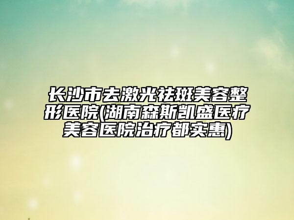 長沙市去激光祛斑美容整形醫(yī)院(湖南森斯凱盛醫(yī)療美容醫(yī)院治療都實惠)