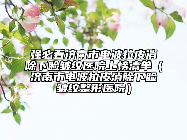 強必看濟南市電波拉皮消除下瞼皺紋醫(yī)院上榜清單（濟南市電波拉皮消除下瞼皺紋整形醫(yī)院）