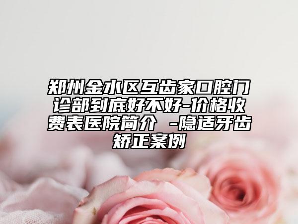 鄭州金水區(qū)互齒家口腔門診部到底好不好-價(jià)格收費(fèi)表醫(yī)院簡介 -隱適牙齒矯正案例
