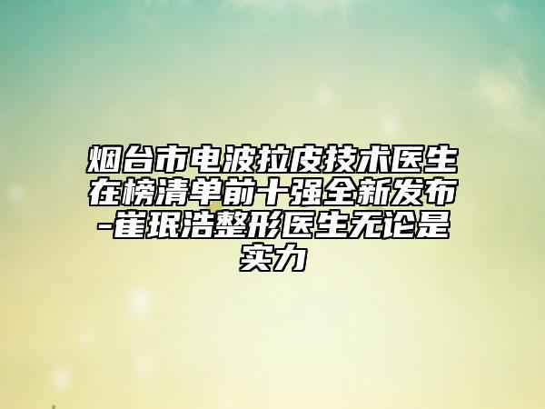 煙臺市電波拉皮技術(shù)醫(yī)生在榜清單前十強(qiáng)全新發(fā)布-崔珉浩整形醫(yī)生無論是實(shí)力