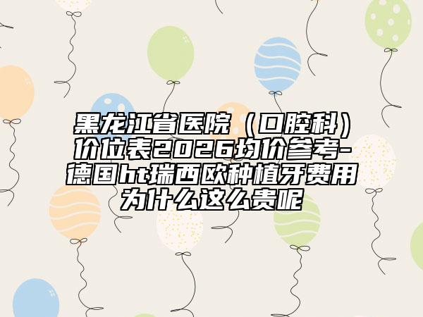 黑龍江省醫(yī)院（口腔科）價(jià)位表2026均價(jià)參考-德國ht瑞西歐種植牙費(fèi)用為什么這么貴呢