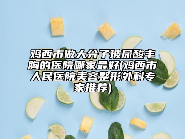 雞西市做大分子玻尿酸豐胸的醫(yī)院哪家最好(雞西市人民醫(yī)院美容整形外科專家推薦)