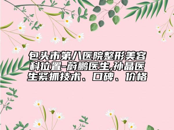 包頭市第八醫(yī)院整形美容科位置-蔚鵬醫(yī)生,孫晶醫(yī)生緊抓技術、口碑、價格