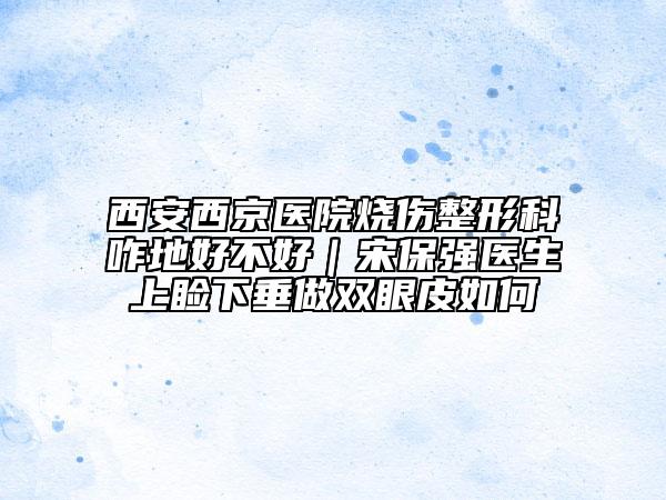 西安西京醫(yī)院燒傷整形科咋地好不好|宋保強醫(yī)生上瞼下垂做雙眼皮如何