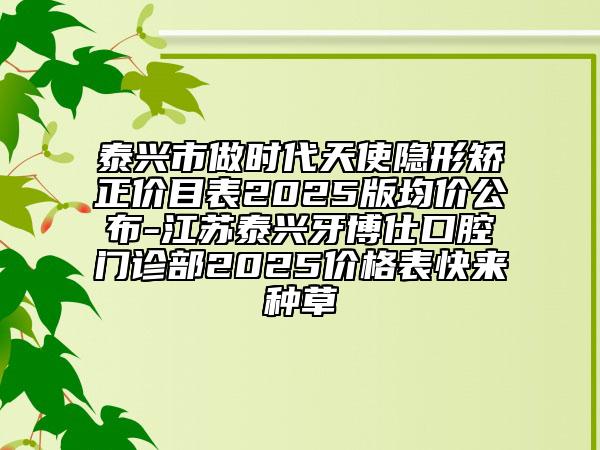 泰興市做時(shí)代天使隱形矯正價(jià)目表2025版均價(jià)公布-江蘇泰興牙博仕口腔門診部2025價(jià)格表快來種草