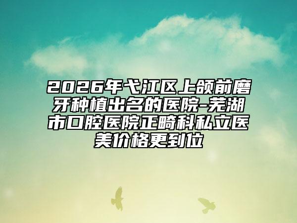 2026年弋江區(qū)上頜前磨牙種植出名的醫(yī)院-蕪湖市口腔醫(yī)院正畸科私立醫(yī)美價格更到位
