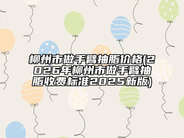 柳州市做手臂抽脂價(jià)格(2026年柳州市做手臂抽脂收費(fèi)標(biāo)準(zhǔn)2025新版)