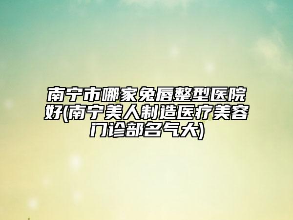 南寧市哪家兔唇整型醫(yī)院好(南寧美人制造醫(yī)療美容門(mén)診部名氣大)
