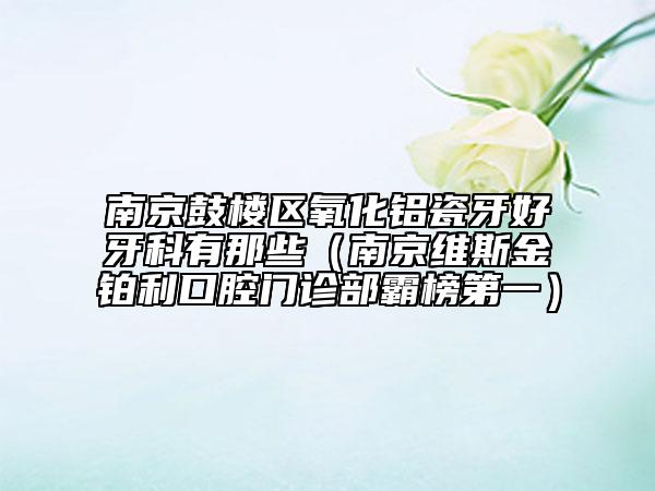 南京鼓樓區(qū)氧化鋁瓷牙好牙科有那些（南京維斯金鉑利口腔門診部霸榜第一）