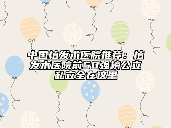 中國植發(fā)術(shù)醫(yī)院推薦：植發(fā)術(shù)醫(yī)院前50強(qiáng)榜公立私立全在這里