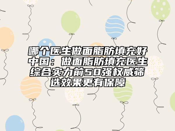 哪個(gè)醫(yī)生做面脂肪填充好中國：做面脂肪填充醫(yī)生綜合實(shí)力前50強(qiáng)權(quán)威篩選效果更有保障