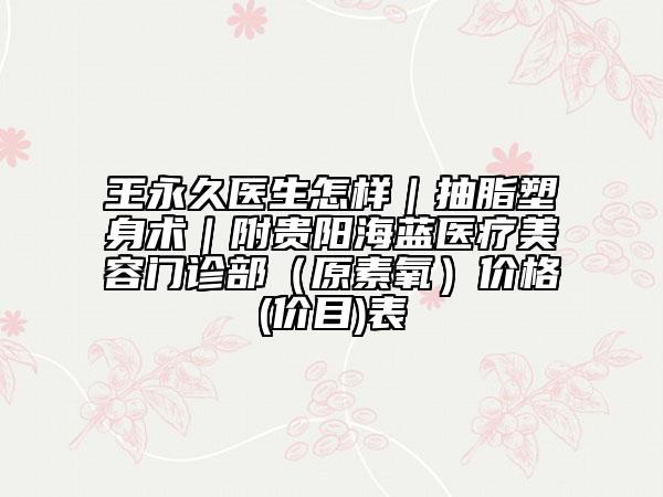 王永久醫(yī)生怎樣｜抽脂塑身術(shù)｜附貴陽海藍(lán)醫(yī)療美容門診部（原素氧）價格(價目)表
