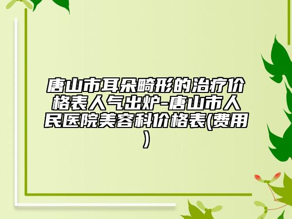 唐山市耳朵畸形的治療價格表人氣出爐-唐山市人民醫(yī)院美容科價格表(費用)