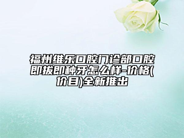福州維樂(lè)口腔門(mén)診部口腔即拔即種牙怎么樣-價(jià)格(價(jià)目)全新推出
