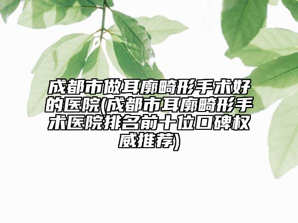 成都市做耳廓畸形手術好的醫(yī)院(成都市耳廓畸形手術醫(yī)院排名前十位口碑權威推薦)