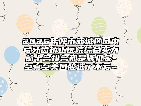 2025年呼市新城區(qū)口內(nèi)弓牙齒矯正醫(yī)院綜合實(shí)力前十名排名都是哪幾家-至真至美口腔選了不虧~