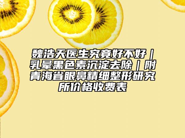 魏浩天醫(yī)生究竟好不好|乳暈黑色素沉淀去除|附青海省眼鼻精細(xì)整形研究所價(jià)格收費(fèi)表