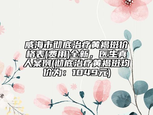 威海市徹底治療黃褐斑價(jià)格表(費(fèi)用)全新，醫(yī)生真人案例(徹底治療黃褐斑均價(jià)為：1049元)