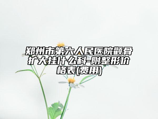 鄭州市第六人民醫(yī)院顴骨擴大掛什么科-附整形價格表(費用)