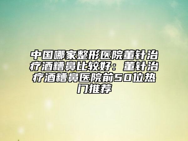中國哪家整形醫(yī)院董針治療酒糟鼻比較好:董針治療酒糟鼻醫(yī)院前50位熱門推薦