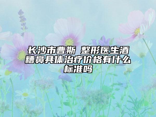 長沙市曹斯頔整形醫(yī)生酒糟鼻具體治療價格有什么標(biāo)準(zhǔn)嗎