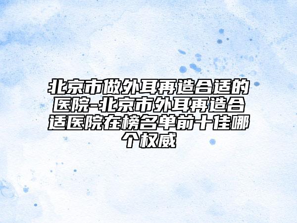 北京市做外耳再造合適的醫(yī)院-北京市外耳再造合適醫(yī)院在榜名單前十佳哪個(gè)權(quán)威
