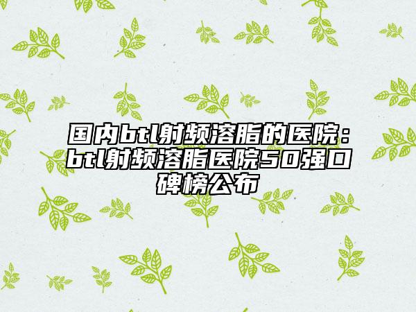 國(guó)內(nèi)btl射頻溶脂的醫(yī)院：btl射頻溶脂醫(yī)院50強(qiáng)口碑榜公布
