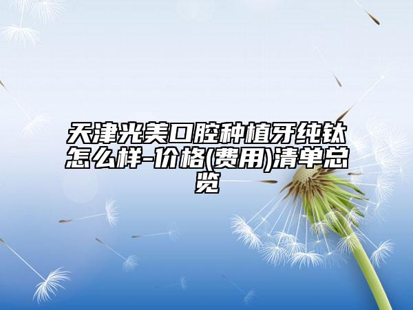 天津光美口腔種植牙純鈦怎么樣-價(jià)格(費(fèi)用)清單總覽