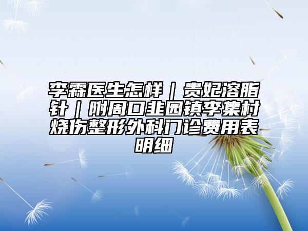 李霖醫(yī)生怎樣｜貴妃溶脂針｜附周口韭園鎮(zhèn)李集村燒傷整形外科門診費用表明細