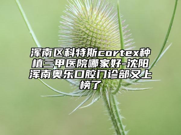 渾南區(qū)科特斯cortex種植三甲醫(yī)院哪家好-沈陽(yáng)渾南奧樂(lè)口腔門診部又上榜了